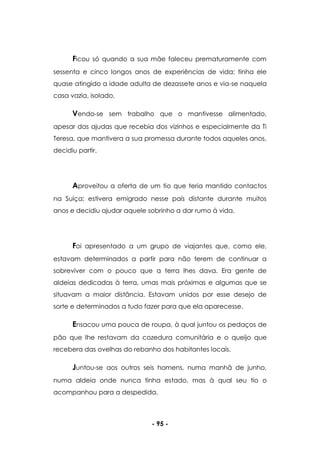- 95 -
Ficou só quando a sua mãe faleceu prematuramente com
sessenta e cinco longos anos de experiências de vida; tinha ele
quase atingido a idade adulta de dezassete anos e via-se naquela
casa vazia, isolado.
Vendo-se sem trabalho que o mantivesse alimentado,
apesar das ajudas que recebia dos vizinhos e especialmente da Ti
Teresa, que mantivera a sua promessa durante todos aqueles anos,
decidiu partir.
Aproveitou a oferta de um tio que teria mantido contactos
na Suíça; estivera emigrado nesse país distante durante muitos
anos e decidiu ajudar aquele sobrinho a dar rumo à vida.
Foi apresentado a um grupo de viajantes que, como ele,
estavam determinados a partir para não terem de continuar a
sobreviver com o pouco que a terra lhes dava. Era gente de
aldeias dedicadas à terra, umas mais próximas e algumas que se
situavam a maior distância. Estavam unidos por esse desejo de
sorte e determinados a tudo fazer para que ela aparecesse.
Ensacou uma pouca de roupa, à qual juntou os pedaços de
pão que lhe restavam da cozedura comunitária e o queijo que
recebera das ovelhas do rebanho dos habitantes locais.
Juntou-se aos outros seis homens, numa manhã de junho,
numa aldeia onde nunca tinha estado, mas à qual seu tio o
acompanhou para a despedida.
 