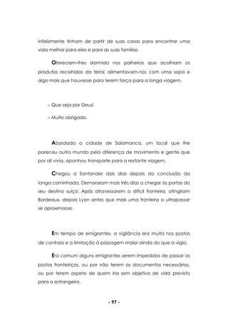 - 97 -
infelizmente tinham de partir de suas casas para encontrar uma
vida melhor para eles e para as suas famílias.
Ofereciam-lhes dormida nos palheiros que acolhiam os
produtos recolhidos da terra; alimentavam-nos com uma sopa e
algo mais que houvesse para terem força para a longa viagem.
Que seja por Deus!
Muito obrigado.
Abordada a cidade de Salamanca, um local que lhe
pareceu outro mundo pela diferença de movimento e gente que
por ali vivia, apanhou transporte para a restante viagem.
Chegou a Santander dois dias depois da conclusão da
longa caminhada. Demoraram mais três dias a chegar às portas do
seu destino suíço. Após atravessarem a difícil fronteira, atingiram
Bordeaux, depois Lyon antes que mais uma fronteira a ultrapassar
se aproximasse.
Em tempo de emigrantes, a vigilância era muita nos postos
de controlo e a limitação à passagem maior ainda do que a vigia.
Era comum alguns emigrantes serem impedidos de passar os
postos fronteiriços, ou por não terem os documentos necessários,
ou por terem aspeto de quem iria sem objetivo de vida previsto
para o estrangeiro.
 