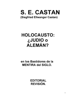 S. E. CASTAN
(Siegfried Ellwanger Castan)
HOLOCAUSTO:
¿JUDIO o
ALEMÁN?
en los Bastidores de la
MENTIRA del SIGLO.
EDITORIAL
REVISIÓN.
1
 