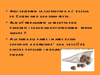 Avui celebrem la castanyada a l’escola de Colera amb una gran festa . Al matí treballarem la recepta dels panellets i seguidament intentarem  fer-ne alguns !! A la tarda els pares i mares estan convidats a disfrutar d’una  sessió de danses populars i menjar castanyes cuites plegats   