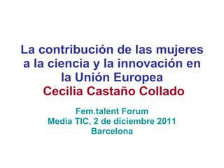 La contribución de las mujeres a la ciencia y la innovación en la Unión Europea   Cecilia Castaño Collado Fem.talent Forum Media TIC, 2 de diciembre 2011 Barcelona 