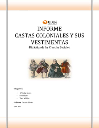 - 0 -
INFORME
CASTAS COLONIALES Y SUS
VESTIMENTAS
Didáctica de las Ciencias Sociales
Integrantes:
Waleska Cortés
Pamela Jara
Tiara Schilling
Profesora: Patricia Gómez
EDU: 609
 