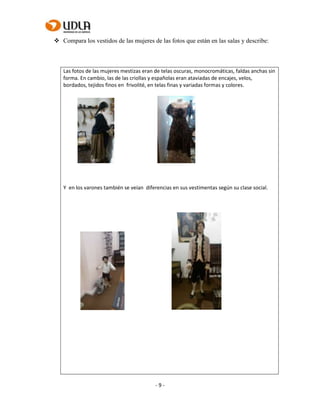 - 9 -
 Compara los vestidos de las mujeres de las fotos que están en las salas y describe:
Las fotos de las mujeres mestizas eran de telas oscuras, monocromáticas, faldas anchas sin
forma. En cambio, las de las criollas y españolas eran ataviadas de encajes, velos,
bordados, tejidos finos en frivolité, en telas finas y variadas formas y colores.
Y en los varones también se veían diferencias en sus vestimentas según su clase social.
 