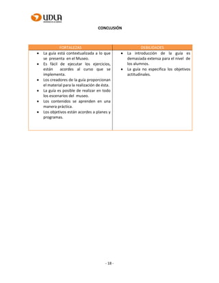 - 18 -
CONCLUSIÓN
FORTALEZAS DEBILIDADES
La guía está contextualizada a lo que
se presenta en el Museo.
Es fácil de ejecutar los ejercicios,
están acordes al curso que se
implementa.
Los creadores de la guía proporcionan
el material para la realización de ésta.
La guía es posible de realizar en todo
los escenarios del museo.
Los contenidos se aprenden en una
manera práctica.
Los objetivos están acordes a planes y
programas.
La introducción de la guía es
demasiada extensa para el nivel de
los alumnos.
La guía no especifica los objetivos
actitudinales.
 
