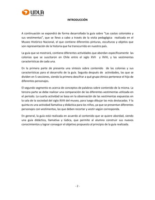 - 2 -
INTRODUCCIÓN
A continuación se expondrá de forma desarrollada la guía sobre “Las castas coloniales y
sus vestimentas”, que se llevo a cabo a través de la visita pedagógica realizada en el
Museo Histórico Nacional, el que contiene diferentes pinturas, esculturas y objetos que
son representación de la historia que ha transcurrido en nuestro país.
La guía que se mostrará, contiene diferentes actividades que abordan específicamente las
colonias que se suscitaron en Chile entre el siglo XVII y XVIII, y las vestimentas
características de cada una.
En la primera parte de presenta una síntesis sobre contenido de las colonias y sus
características para el desarrollo de la guía. Seguida después de actividades, las que se
dividen en 5 secciones, siendo la primera descifrar a qué grupo étnico pertenece el hijo de
diferentes personajes.
El segundo segmento es acerca de conceptos de palabras sobre contenido de la misma. La
tercera parte se debe realizar una comparación de las diferentes vestimentas utilizada en
el periodo. La cuarta actividad se basa en la observación de las vestimentas expuestas en
la sala de la sociedad del siglo XVIII del museo, para luego dibujar las más destacadas. Y la
quinta es una actividad llamativa y didáctica para los niños, ya que se presentan diferentes
personajes con vestimentas, las que deben recortar y vestir según corresponda.
En general, la guía está realizada en acuerdo al contenido que se quiere abordad, siendo
una guía didáctica, llamativa y lúdica, que permite al alumno construir sus nuevos
conocimientos y lograr conseguir el objetivo propuesto al principio de la guía realizada.
 