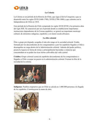 - 6 -
La Colonia
La Colonia es un período de la Historia de Chile, que sigue al de la Conquista y que se
desarrolló entre los siglos XVII (1600-1700), XVIII (1700-1800) y que culmina con la
Independencia de Chile en 1818.
Este período de la Historia de Chile comprende los siglos XVII-XVIII y los primeros años
del siglo XIX. Se caracterizó por ser el período donde se establecieron importantes
instituciones dependientes de la Corona española y se generó un importante mestizaje
cultural, de elementos indígenas, españoles y en menor escala africanos.
La élite colonial
Élite o grupo privilegiado, ocupaba el más alto rango en la sociedad colonial. Estaba
formada por los descendientes de los conquistadores y por los españoles llegados a Chile a
desempeñar un cargo dentro de la Administración colonial. Además del poder político,
poseía la riqueza en forma de minas y principalmente haciendas y estancias que
concentraban en su poder las ricas tierras cultivables del valle central.
Criollos: Grupo colonial (casta) de españoles descendientes de los conquistadores o
llegados a Chile a ocupar un puesto en la administración colonial. Forman la élite de la
sociedad de la colonia.
Indígenas: Pueblos originarios que en Chile se calcula en 1.000.000 personas a la llegada
de los españoles. Constituyeron la mano de obra.
 