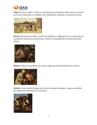 - 7 -
Negros: Esclavos traídos a Chile en un porcentaje muy minoritario dado que por su elevado
costo eran considerados un verdadero lujo. Rápidamente enfrentan un proceso de mezcla.
Mestizo: Denominación dada a la mezcla de españoles e indígenas que es el mayoritario de
la población chilena hasta nuestros días. Formará el contingente de la mayoría del pueblo
chileno.
Mulatos: Mezcla de españoles con esclavos negros que fue absorbido por los mestizos.
Zambos: Casta colonial formado por la mezcla de grupos indígenas y negros que también
fue rápidamente absorbido por los mestizos.
 