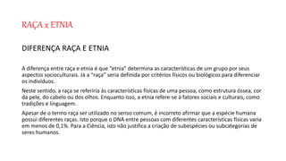 RAÇA x ETNIA
DIFERENÇA RAÇA E ETNIA
A diferença entre raça e etnia é que “etnia” determina as características de um grupo por seus
aspectos socioculturais. Já a “raça” seria definida por critérios físicos ou biológicos para diferenciar
os indivíduos.
Neste sentido, a raça se referiria às características físicas de uma pessoa, como estrutura óssea, cor
da pele, do cabelo ou dos olhos. Enquanto isso, a etnia refere-se à fatores sociais e culturais, como
tradições e linguagem.
Apesar de o termo raça ser utilizado no senso comum, é incorreto afirmar que a espécie humana
possui diferentes raças. Isto porque o DNA entre pessoas com diferentes características físicas varia
em menos de 0,1%. Para a Ciência, isto não justifica a criação de subespécies ou subcategorias de
seres humanos.
 