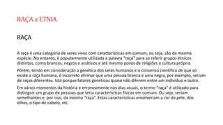 RAÇA x ETNIA
RAÇA
A raça é uma categoria de seres vivos com características em comum, ou seja, são da mesma
espécie. No entanto, é popularmente utilizada a palavra “raça” para se referir grupos étnicos
distintos, como brancos, negros e asiáticos e até mesmo povos de religiões e cultura própria.
Porém, tendo em consideração a genética dos seres humanos e o consenso científico de que só
existe a raça humana, é incorreto afirmar que uma pessoa branca e uma negra, por exemplo, seriam
de raças diferentes. Isto porque fatores genéticos quase não diferem entre um indivíduo e outro.
Em vários momentos da história e erroneamente nos dias atuais, o termo “raça” é utilizado para
distinguir um grupo de pessoas que teria características físicas em comum. Ou seja, seriam
semelhantes e, por isso, da mesma “raça”. Estas características envolveriam a cor da pele, dos
olhos, o tipo de cabelo, etc.
 