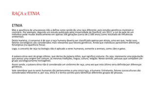 RAÇA x ETNIA
ETNIA
Mas a aparência de uma pessoa não a define como sendo de uma raça diferente, pois estudos genéticos mostram o
contrário. Por exemplo, segundo um estudo publicado pela Universidade de Stanford, em 2011, a cor da pele de um
indivíduo pode mudar drasticamente em apenas 100 gerações (cerca de 2.500 anos) como resultado de influências
ambientais.
Desta maneira, o consenso é de que a raça humana deveria ser classificada apenas por etnias, uma vez que, neste caso,
fatores sociológicos são considerados mais relevantes que fatores genéticos. Ainda que indivíduos apresentem diferenças
fenotípicas (na aparência física).
Logo, o conceito de raça na biologia não é aplicado a seres humanos, somente a animais, como cães e gatos.
A palavra etnia vem do grego ethnos, que deriva da palavra ethos, que significa costume. Ou seja, representa uma população
que possui uma origem em comum, as mesmas tradições, língua, cultura, religião. Neste sentido, pessoas que compõem um
grupo sociologicamente homogêneo.
Assim sendo, a palavra etnia não é considerada um sinônimo de raça, uma vez que esta última seria definida por diferenças
genéticas.
Vale relembrar que os seres humanos são pertencentes a uma única raça, a humana. Entretanto, fatores socioculturais são
considerados relevantes e, por isso, etnia é o termo correto para identificar diferentes grupos de pessoas.
 