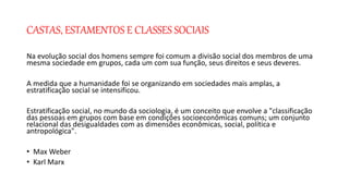 CASTAS, ESTAMENTOS E CLASSES SOCIAIS
Na evolução social dos homens sempre foi comum a divisão social dos membros de uma
mesma sociedade em grupos, cada um com sua função, seus direitos e seus deveres.
A medida que a humanidade foi se organizando em sociedades mais amplas, a
estratificação social se intensificou.
Estratificação social, no mundo da sociologia, é um conceito que envolve a "classificação
das pessoas em grupos com base em condições socioeconômicas comuns; um conjunto
relacional das desigualdades com as dimensões econômicas, social, política e
antropológica".
• Max Weber
• Karl Marx
 