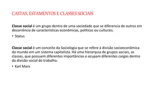 CASTAS, ESTAMENTOS E CLASSES SOCIAIS
Classe social é um grupo dentro de uma sociedade que se diferencia de outros em
decorrência de características econômicas, políticas ou culturais.
• Status
Classe social é um conceito da Sociologia que se refere à divisão socioeconômica
do mundo em um sistema capitalista. Há uma hierarquia de grupos sociais, as
classes, que possuem diferentes importâncias e ocupam diferentes cargos dentro
da divisão social do trabalho.
• Karl Marx
 