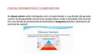 CASTAS, ESTAMENTOS E CLASSES SOCIAIS
As classes sociais estão interligadas com a modernidade, e, sua divisão são geradas
a partir da desigualdade social como estudou Marx, onde a sociedade está inserida
em uma divisão de proletariado (trabalhador) e burguesia (patrões, detentores do
acúmulo de capital).
 