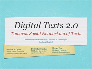 Digital Texts 2.0
     Towards Social Networking of Texts
                       Presented at CaSTA 2008: New Directions in Text Analysis
                                         October 18th, 2008



                               Dr. Stéfan Sinclair         Shawn Day
Johnny Rodgers                                             McMaster University
Simon Fraser University        McMaster University
                               sgs@mcmaster.ca             shawn@shawnday.com
johnny@creativecreature.ca
 