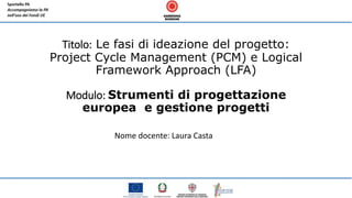 Titolo: Le fasi di ideazione del progetto:
Project Cycle Management (PCM) e Logical
Framework Approach (LFA)
Modulo: Strumenti di progettazione
europea e gestione progetti
Nome docente: Laura Casta
 