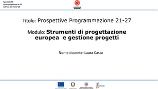 Titolo: Prospettive Programmazione 21-27
Modulo: Strumenti di progettazione
europea e gestione progetti
Nome docente: Laura Casta
 