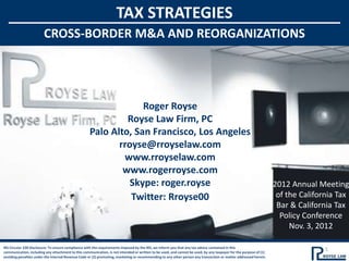 TAX STRATEGIES
                                                                    TAX STRATEGIES
              CROSS-BORDER M&A AND REORGANIZATIONS
                CROSS-BORDER M&A AND REORGANIZATIONS




                                                                 Roger Royse
                                                             Royse Law Firm, PC
                                                    Palo Alto, San Francisco, Los Angeles
                                                           rroyse@rroyselaw.com
                                                            www.rroyselaw.com
                                                            www.rogerroyse.com
                                                              Skype: roger.royse                                                                                   2012 Annual Meeting
                                                              Twitter: Rroyse00                                                                                     of the California Tax
                                                                                                                                                                    Bar & California Tax
                                                                                                                                                                     Policy Conference
                                                                                                                                                                        Nov. 3, 2012

IRS Circular 230 Disclosure: To ensure compliance with the requirements imposed by the IRS, we inform you that any tax advice contained in this
communication, including any attachment to this communication, is not intended or written to be used, and cannot be used, by any taxpayer for the purpose of (1)
                                                                                                                                                                                  1
avoiding penalties under the Internal Revenue Code or (2) promoting, marketing or recommending to any other person any transaction or matter addressed herein.
 