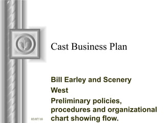 Cast Business Plan Bill Earley and Scenery  West Preliminary policies, procedures and organizational chart showing flow.  Major elements required in business plan for preliminary presentation. Also included are preliminary forms. ,[object Object],[object Object],[object Object],[object Object],[object Object],[object Object],[object Object]