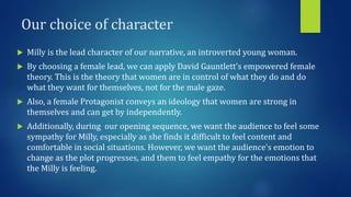 Our choice of character
 Milly is the lead character of our narrative, an introverted young woman.
 By choosing a female lead, we can apply David Gauntlett’s empowered female
theory. This is the theory that women are in control of what they do and do
what they want for themselves, not for the male gaze.
 Also, a female Protagonist conveys an ideology that women are strong in
themselves and can get by independently.
 Additionally, during our opening sequence, we want the audience to feel some
sympathy for Milly, especially as she finds it difficult to feel content and
comfortable in social situations. However, we want the audience’s emotion to
change as the plot progresses, and them to feel empathy for the emotions that
the Milly is feeling.
 