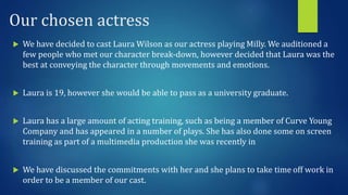 Our chosen actress
 We have decided to cast Laura Wilson as our actress playing Milly. We auditioned a
few people who met our character break-down, however decided that Laura was the
best at conveying the character through movements and emotions.
 Laura is 19, however she would be able to pass as a university graduate.
 Laura has a large amount of acting training, such as being a member of Curve Young
Company and has appeared in a number of plays. She has also done some on screen
training as part of a multimedia production she was recently in
 We have discussed the commitments with her and she plans to take time off work in
order to be a member of our cast.
 