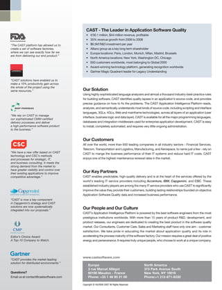 CAST - The Leader in Application Software Quality
                                              •    €30.1 million, $44 million revenue, profitable
US Food & Drug Administration
                                              •    35% revenue growth from 2006 to 2008
“The CAST platform has allowed us to          •    $6.5M R&D investment per year
create a set of software factories,           •    Allianz group as a key long term shareholder
where we can see exactly how far we           •    Europe locations: Paris, London, Munich, Milan, Madrid, Brussels
are from delivering our end product.”
                                              •    North America locations: New York, Washington DC, Chicago
                                              •    650 customers worldwide, most belonging to Global 2000
                                              •    Award-winning technology platform, generating recognition worldwide
                                              •    Gartner Magic Quadrant leader for Legacy Understanding

“CAST solutions have enabled us to
make a 10% productivity gain across
the whole of the project using the
same resources.”                           Our Solution
                                           Using highly-sophisticated language analyzers and almost a thousand industry-best-practice rules
                                           for building software, CAST identifies quality lapses in an application’s source code, and provides
                                           precise guidance on how to fix the problems. The CAST Application Intelligence Platform reads,
                                           analyzes, and semantically understands most kinds of source code, including scripting and interface
                                           languages, 3GLs, 4GLs, Web and mainframe technologies, across all layers of an application (user
“We rely on CAST to manage
                                           interface, business logic and data layer). CAST is available for all the major programming languages,
our sophisticated CMM-certified
delivery processes and deliver             databases and integration middleware used for enterprise application development. CAST is easy
a high-performance software product        to install, completely automated, and requires very little ongoing administration.
to the business.”


                                           Our Customers
                                           All over the world, more than 650 leading companies in all industry sectors - Financial Services,
                                           Telecom, Transportation and Logistics, Manufacturing, and Aerospace, to name just a few - rely on
“We have a new offer based on CAST         CAST to mange the business performance of their IT systems and reduce hard IT costs. CAST
technology and CSC’s methods
and processes for strategic, IT,           enjoys one of the highest maintenance renewal rates in the market.
and business consulting. It meets the
strong demand from the market to
have greater visibility and control over
their existing applications to improve     Our Key Partners
competitive advantage.”                    CAST enables predictable, high-quality delivery and is at the heart of the services offered by the
                                           world's leading IT service providers including Accenture, IBM, Capgemini, and CSC. These
                                           established industry players are among the many IT service providers who use CAST to significantly
                                           improve the value they provide their customers, building lasting relationships founded on objective
                                           Application Software Quality data and increased business performance.
“CAST is now a key component
in Capgemini’s strategy and CAST
solutions are now systematically
integrated into our proposals.”
                                           Our People and Our Culture
                                           CAST’s Application Intelligence Platform is powered by the best software engineers from the most
                                           prestigious institutions worldwide. With more than 15 years of product R&D, development, and
                                           product releases, our engineers are dedicated to creating the best product in the software quality
                                           market. Our Consultants, Customer Care, Sales and Marketing staff have only one aim - customer
                                           satisfaction. We take pride in educating the market about application quality and its role in
Editor’s Choice Award:                     accelerating the process maturity of the software factory. Our mission requires a great deal of positive
A Top-10 Company to Watch.                 energy and perseverance. It requires truly unique people, who choose to work at a unique company.




                                           www.castsoftware.com
“CAST provides the market leading
solution for distributed environments.”
                                                  Europe                                    North America
                                                  3 rue Marcel Allégot                      373 Park Avenue South
Questions?                                        92190 Meudon - France                     New York, NY 10016
Email us at contact@castsoftware.com              Phone: +33 1 46 90 21 00                  Phone:+1 212-871-8330

                                           Copyright © 04/2009 CAST All Rights Reserved
 