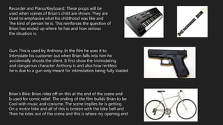 Recorder and Piano/Keyboard: These props will be
used when scenes of Brian’s child are shown. They are
Used to emphasise what his childhood was like and
The kind of person he is. This reinforces the question of
Brian has ended up where he has and how serious
the situation is.
Gun: This is used by Anthony. In the film he uses it to
Intimidate his customer but when Brian falls into him he
accidentally shoots the client. It first show the intimidating
and dangerous character Anthony is and also how reckless
he is due to a gun only meant for intimidation being fully loaded
Brian’s Bike: Brian rides off on this at the end of the scene and
Is used for comic relief. The ending of the film builds Brian to be
Cool with music and costume. The scene implies he is getting
On a motor bike and all of this is broken with the bike bell and
Then he rides out of the scene and this is where my opening end
 