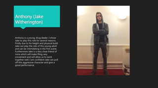 Anthony (Jake
Witherington)
Anthony is a young, drug dealer. I chose
Jake to play this role for several reasons.
Firstly due to his height and physical build
Jake can play the role of this young adult
and can be intimidating in the first scene.
Furthermore Jake is a very close friend of
mine which will make filing very
convenient and will allow us to work
together well. I am confident Jake can pull
off this aggressive character and give a
good performance
 