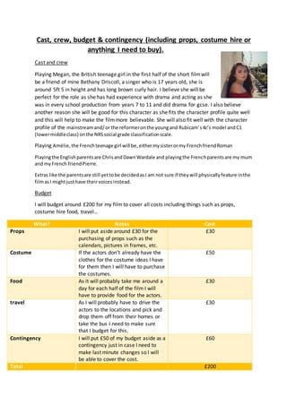 Cast, crew, budget & contingency (including props, costume hire or
anything I need to buy).
Cast and crew
Playing Megan, the British teenage girl in the first half of the short filmwill
be a friend of mine Bethany Driscoll, a singer who is 17 years old, she is
around 5ft 5 in height and has long brown curly hair. I believe she will be
perfect for the role as she has had experience with drama and acting as she
was in every school production from years 7 to 11 and did drama for gcse. I also believe
another reason she will be good for this character as she fits the character profile quite well
and this will help to make the filmmore believable. She will also fit well with the character
profile of the mainstreamand/or the reformeronthe youngand Rubicam’s4c’s model andC1
(lowermiddleclass) onthe NRSsocial grade classificationscale.
Playing Amélie,the Frenchteenage girl will be, eithermysisterormy FrenchfriendRoman
Playingthe Englishparentsare ChrisandDawnWardale and playingthe Frenchparentsare my mum
and myFrench friendPierre.
Extras like the parentsare still yettobe decidedasI am not sure if theywill physicallyfeature inthe
filmasI mightjusthave theirvoicesinstead.
Budget
I will budget around £200 for my film to cover all costs including things such as props,
costume hire food, travel…
What? Notes Cost
Props I will put aside around £30 for the
purchasing of props such as the
calendars, pictures in frames, etc.
£30
Costume If the actors don’t already have the
clothes for the costume ideas I have
for them then I will have to purchase
the costumes.
£50
Food As it will probably take me around a
day for each half of the film I will
have to provide food for the actors.
£30
travel As I will probably have to drive the
actors to the locations and pick and
drop them off from their homes or
take the bus I need to make sure
that I budget for this.
£30
Contingency I will put £50 of my budget aside as a
contingency just in case I need to
make last minute changes so I will
be able to cover the cost.
£60
Total £200
 