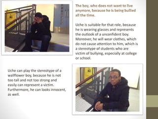 Uche is suitable for that role, because
he is wearing glasses and represents
the outlook of a unconfident boy.
Moreover, he will wear clothes, which
do not cause attention to him, which is
a stereotype of students who are
victim of bullying, especially at college
or school.
Uche can play the stereotype of a
wallflower boy, because he is not
too tall and not too strong and
easily can represent a victim.
Furthermore, he can looks innocent,
as well.