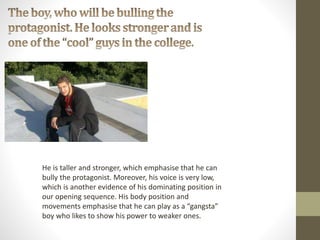 He is taller and stronger, which emphasise that he can
bully the protagonist. Moreover, his voice is very low,
which is another evidence of his dominating position in
our opening sequence. His body position and
movements emphasise that he can play as a “gangsta”
boy who likes to show his power to weaker ones.