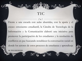 TIC
Frente a una escuela con aulas aburridas, con la apatía y el
escaso entusiasmo estudiantil, la Cátedra de Tecnología de la
Información y la Comunicación elaboró una iniciativa para
promover la participación de los estudiantes y la resolución de
conflictos en paz buscando restablecer la conversación social en
donde los actores de estos procesos de enseñanza y aprendizaje
se reconozcan.
 
