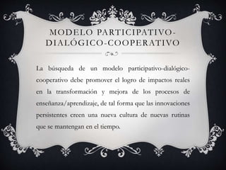 MODELO PARTICIPATIVO-
DIALÓGICO-COOPERATIVO
La búsqueda de un modelo participativo-dialógico-
cooperativo debe promover el logro de impactos reales
en la transformación y mejora de los procesos de
enseñanza/aprendizaje, de tal forma que las innovaciones
persistentes creen una nueva cultura de nuevas rutinas
que se mantengan en el tiempo.
 
