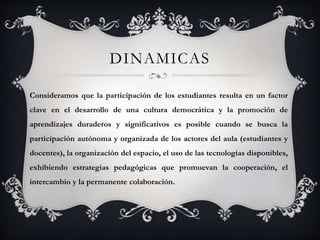 DINAMICAS
Consideramos que la participación de los estudiantes resulta en un factor
clave en el desarrollo de una cultura democrática y la promoción de
aprendizajes duraderos y significativos es posible cuando se busca la
participación autónoma y organizada de los actores del aula (estudiantes y
docentes), la organización del espacio, el uso de las tecnologías disponibles,
exhibiendo estrategias pedagógicas que promuevan la cooperación, el
intercambio y la permanente colaboración.
 