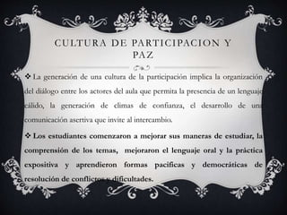 CULTURA DE PARTICIPACION Y
PAZ
 La generación de una cultura de la participación implica la organización
del diálogo entre los actores del aula que permita la presencia de un lenguaje
cálido, la generación de climas de confianza, el desarrollo de una
comunicación asertiva que invite al intercambio.
 Los estudiantes comenzaron a mejorar sus maneras de estudiar, la
comprensión de los temas, mejoraron el lenguaje oral y la práctica
expositiva y aprendieron formas pacificas y democráticas de
resolución de conflictos y dificultades.
 