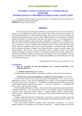 MATERIA: LENGUA CASTELLANA Y LITERATURA II
                       JUNIO 2012
  INSTRUCCIONES Y CRITERIOS GENERALES DE CALIFICACIÓN
        El estudiante deberá escoger una de las dos opciones y responder a todas las cuestiones de la
opción elegida en cada uno de los apartados.
TIEMPO: Una hora y treinta minutos.


                                            OPCIÓN A

         Hemos de tratar ahora el elemento ambiental que más suele influir en la vida de los hombres,
incluso en la vida pública de los políticos: de su hogar. Hay hombres virtualmente sin hogar, y en
ellos la influencia del medio se reduce al ambiente social, que no es nunca, ni aun en las épocas más
favorables de la Historia, austero; y por ello, estos hombres propenden a la frivolidad y a la falta de
espíritu de sacrificio y de rectitud moral. Hay otros seres humanos que viven en un hogar hostil; en
ellos esta influencia adquiere carácter reaccional y propenden a la misantropía, al escepticismo y a
todas las formas sociales de resentimiento; para ellos, todas las mujeres son como la propia mujer,
necia o casquivana; o todos los hombres como el marido, egoísta y brutal; la sociedad entera, pura
ficción, como lo es la familia en que viven, hervidero de pasiones y no remanso de paz. Finalmente,
hay otros hombres que llegan a su madurez en un hogar favorable, en el que se aprende a juzgar a los
demás hombres a través de los únicos sentimientos veraces y también a través de los únicos
sinsabores profundos: los que por no afectar a la vanidad, sino directamente al alma, noblemente la
modelan. De esta última categoría fue el hogar del Conde-Duque, severo, recto y pródigo en las dos
eficaces influencias -los hondos afectos y las desgracias entrañables- que tanto influyeron en su vida
y que importa dar a conocer.

                                              Gregario Marañón, El Conde- Duque de Olivares, 1936.

CUESTIONES
  1. Haga un comentario de texto del fragmento que se propone contestando a las
     preguntas siguientes:

       a) Enuncie el tema del texto (0,5 puntos).
   La influencia del ambiente familiar en la persona, en concreto, en el Conde Duque de Olivares.

         b) Detalle sus características lingüísticas y estilísticas más sobresalientes (1,25 puntos).
    Se trata de una biografía escrita para mayor gloria del protagonista y eso se nota en el tono
empleado por el autor, a veces un poco rimbombante. Por ejemplo, se afirma negando lo contrario
(“que no es nunca, ni aun en las épocas…”). El lenguaje es accesible aunque, las fases un poco largas
con abundantes fórmulas conectoras (“hay otros,…”. “y por ello”, “para ellos”,…) y abundancia del
punto y coma, lo que hace lenta la lectura.
    Abundan nombres abstractos referidos a valores (misantropía, escepticismo, hogar, resentimiento,
frivolidad, sentimientos,…) así como adjetivos relativos a las cualidades morales y actitudes (hostil,
reaccional, necia, casquivana, egoísta, brutal,…). Aparecen algunos epítetos (“propia mujer”,
“hondos afectos”, “eficaces influencias”), algunos como frases hechas que llegan hasta nuestros días
(“pura ficción”).
    El tiempo verbal más frecuente en el fragmento es el presente, ya que pone ejemplos universales
y los explica. Cuando concreta en el caso del Conde-Duque, cambia al pretérito perfecto simple (“de
esta última categoría fue el hogar…”).
    Junto a una cuidada selección de palabras cultas (misantropía, escepticismo,…) se mezclan
algunos términos más coloquiales como sinsabores, casquivana,… ó alguna metáfora común como
 