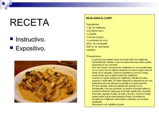 RECETA
 Instructivo.
 Expositivo.
MEJILLONES AL CURRY
*Ingredientes
-1 kg. de mejillones,
-vino blanco seco,
-½ cebolla,
-1 tomate maduro,
-1 cucharada de curry
-50 gr. de mantequilla
-200 ml. de nata líquida
-cebollino.
*Procedimiento
Lo primero que debes hacer es limpiar bien los mejillones,
retirándole las “barbas” y las incrustaciones que éstos suelen
presentar en sus conchas.
Una vez limpios, introduce los mejillones en una cazuela baja
con un poco de vino blanco (bastará con que el agua cubra el
fondo de la cazuela). Coloca la tapadera y cocina a fuego
medio hasta que se abran todos los mejillones.
Cuando se hayan abierto los mejillones, retírales la valva
superior y resérvalos. El caldo obtenido lo pasaremos por una
estameña para así eliminar la arenilla y lo reservaremos.
En otra cazuela, sofríe la cebolla bien picada con la
mantequilla. Una vez pochada, incorpora el tomate rallado y
continúa sofriendo hasta que el tomate quede bien cocinado.
Entonces, agrega el caldo, la nata y el curry. Cocina a fuego
suave hasta que la salsa adquiera mayor consistencia.
Emplata los mejillones reservados y cúbrelos con la salsa
resultante.
Decoramos con cebollino picado.
 