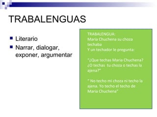 TRABALENGUAS
 Literario
 Narrar, dialogar,
exponer, argumentar
TRABALENGUA:
Maria Chuchena su choza
techaba
Y un techador le pregunta:
“¿Que techas Maria Chuchena?
¿O techas tu choza o techas la
ajena?”
“ No techo mi choza ni techo la
ajena. Yo techo el techo de
Maria Chuchena”
 