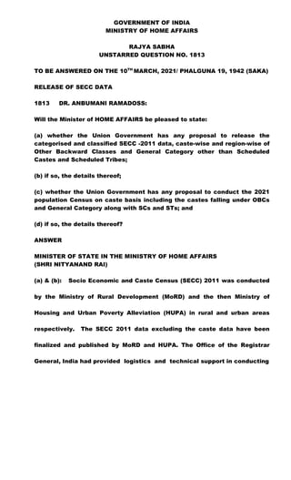 GOVERNMENT OF INDIA
MINISTRY OF HOME AFFAIRS
RAJYA SABHA
UNSTARRED QUESTION NO. 1813
TO BE ANSWERED ON THE 10TH
MARCH, 2021/ PHALGUNA 19, 1942 (SAKA)
RELEASE OF SECC DATA
1813 DR. ANBUMANI RAMADOSS:
Will the Minister of HOME AFFAIRS be pleased to state:
(a) whether the Union Government has any proposal to release the
categorised and classified SECC -2011 data, caste-wise and region-wise of
Other Backward Classes and General Category other than Scheduled
Castes and Scheduled Tribes;
(b) if so, the details thereof;
(c) whether the Union Government has any proposal to conduct the 2021
population Census on caste basis including the castes falling under OBCs
and General Category along with SCs and STs; and
(d) if so, the details thereof?
ANSWER
MINISTER OF STATE IN THE MINISTRY OF HOME AFFAIRS
(SHRI NITYANAND RAI)
(a) & (b): Socio Economic and Caste Census (SECC) 2011 was conducted
by the Ministry of Rural Development (MoRD) and the then Ministry of
Housing and Urban Poverty Alleviation (HUPA) in rural and urban areas
respectively. The SECC 2011 data excluding the caste data have been
finalized and published by MoRD and HUPA. The Office of the Registrar
General, India had provided logistics and technical support in conducting
 