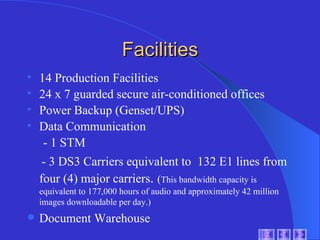 Facilities 14 Production Facilities  24 x 7 guarded secure air-conditioned offices Power Backup (Genset/UPS) Data Communication - 1 STM - 3 DS3 Carriers equivalent to  132 E1 lines from four (4) major carriers .  ( This bandwidth capacity is equivalent to 177,000 hours of audio and approximately 42 million images downloadable per day.) Document Warehouse 