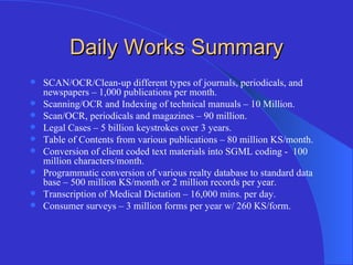 Daily Works Summary SCAN/OCR/Clean-up different types of journals, periodicals, and newspapers – 1,000 publications per month. Scanning/OCR and Indexing of technical manuals – 10 Million. Scan/OCR, periodicals and magazines – 90 million. Legal Cases – 5 billion keystrokes over 3 years. Table of Contents from various publications – 80 million KS/month. Conversion of client coded text materials into SGML coding -  100 million characters/month. Programmatic conversion of various realty database to standard data base – 500 million KS/month or 2 million records per year. Transcription of Medical Dictation – 16,000 mins. per day. Consumer surveys – 3 million forms per year w/ 260 KS/form. 