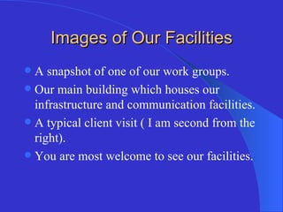 Images of Our Facilities A snapshot of one of our work groups. Our main building which houses our infrastructure and communication facilities. A typical client visit ( I am second from the right). You are most welcome to see our facilities. 
