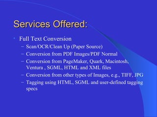 Services Offered: Full Text Conversion Scan/OCR/Clean Up (Paper Source) Conversion from PDF Images/PDF Normal Conversion from PageMaker, Quark, Macintosh, Ventura , SGML, HTML and XML files Conversion from other types of Images, e.g., TIFF, JPG Tagging using HTML, SGML and user-defined tagging specs 