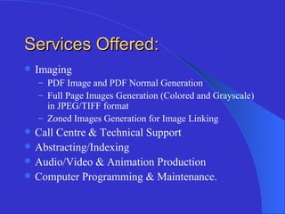 Services Offered: Imaging PDF Image and PDF Normal Generation Full Page Images Generation (Colored and Grayscale) in JPEG/TIFF format Zoned Images Generation for Image Linking  Call Centre & Technical Support Abstracting/Indexing Audio/Video & Animation Production Computer Programming & Maintenance. 