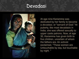 Devadasi
At age nine Kariamma was
dedicated by her family to become
a devadasi, or "servant of God." At
puberty, like most devadasis in
India, she was offered sexually to
upper caste patrons. Now, at age
30, Kariamma has given birth to
five children, uncertain of whom
the fathers are. An activist
exclaimed, "These women are
Untouchable by day, but touchable
by night. "
 