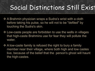 Social Distinctions Still Exist
 A Brahmin physician wraps a Sudra’s wrist with a cloth
before taking his pulse, so he will not to be "defiled" by
touching the Sudra's skin.
 Low-caste people are forbidden to use the wells in villages
that high-caste Brahmins use for fear they will pollute the
water.
 A low-caste family is refused the right to bury a family
member near their village, where both high and low castes
live, because of the belief that the person's ghost will haunt
the high-castes.
 