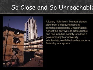 So Close and So Unreachable
A luxury high-rise in Mumbai stands
aloof from a decaying housing
complex occupied by Untouchables.
Almost the only way an Untouchable
can rise in Indian society is to land a
government job or university
scholarship, available to a few under a
federal quota system.
 