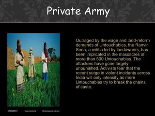 Private Army
Outraged by the wage and land-reform
demands of Untouchables, the Ranvir
Sena, a militia led by landowners, has
been implicated in the massacres of
more than 500 Untouchables. The
attackers have gone largely
unpunished. Activists fear that the
recent surge in violent incidents across
India will only intensify as more
Untouchables try to break the chains
of caste.
 