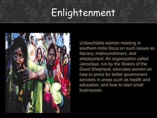 Enlightenment
Untouchable women meeting in
southern India focus on such issues as
literacy, malnourishment, and
employment. An organization called
Janodaya, run by the Sisters of the
Good Shepherd, educates women on
how to press for better government
services in areas such as health and
education, and how to start small
businesses.
 