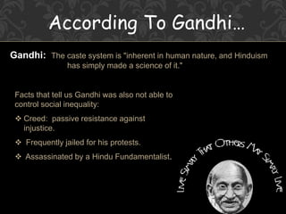 According To Gandhi…
Gandhi: The caste system is "inherent in human nature, and Hinduism
has simply made a science of it."
Facts that tell us Gandhi was also not able to
control social inequality:
 Creed: passive resistance against
injustice.
 Frequently jailed for his protests.
 Assassinated by a Hindu Fundamentalist.
 