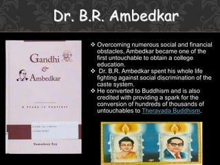 Dr. B.R. Ambedkar
 Overcoming numerous social and financial
obstacles, Ambedkar became one of the
first untouchable to obtain a college
education.
 Dr. B.R. Ambedkar spent his whole life
fighting against social discrimination of the
caste system.
 He converted to Buddhism and is also
credited with providing a spark for the
conversion of hundreds of thousands of
untouchables to Theravada Buddhism.
 